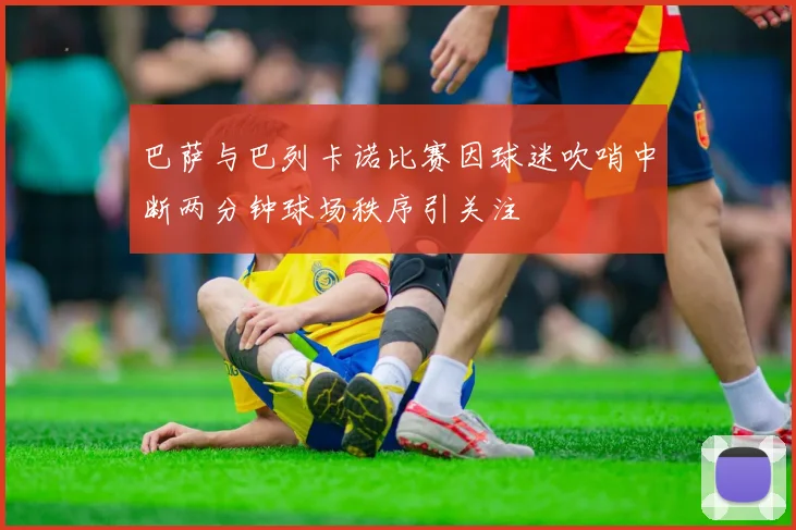 巴萨与巴列卡诺比赛因球迷吹哨中断两分钟球场秩序引关注