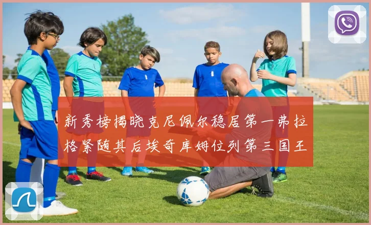 新秀榜揭晓克尼佩尔稳居第一弗拉格紧随其后埃奇库姆位列第三国王次轮秀强势上升至第四