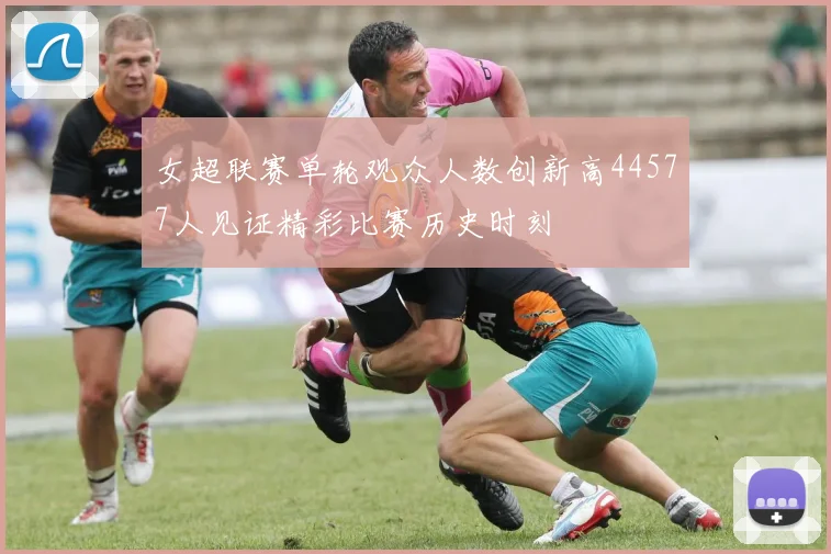 女超联赛单轮观众人数创新高44577人见证精彩比赛历史时刻