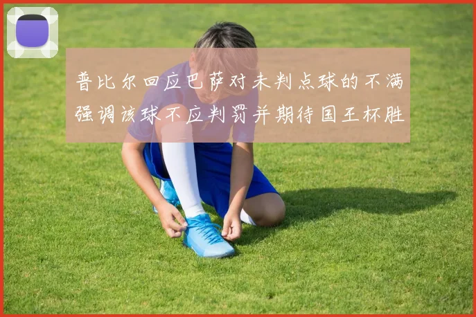 普比尔回应巴萨对未判点球的不满强调该球不应判罚并期待国王杯胜利