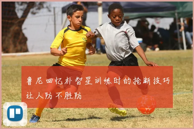 鲁尼回忆朴智星训练时的抢断技巧让人防不胜防