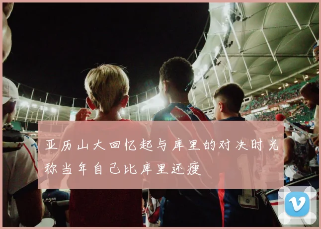 亚历山大回忆起与库里的对决时光称当年自己比库里还瘦