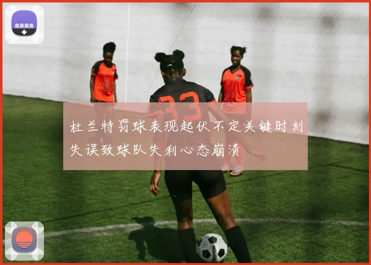 杜兰特罚球表现起伏不定关键时刻失误致球队失利心态崩溃