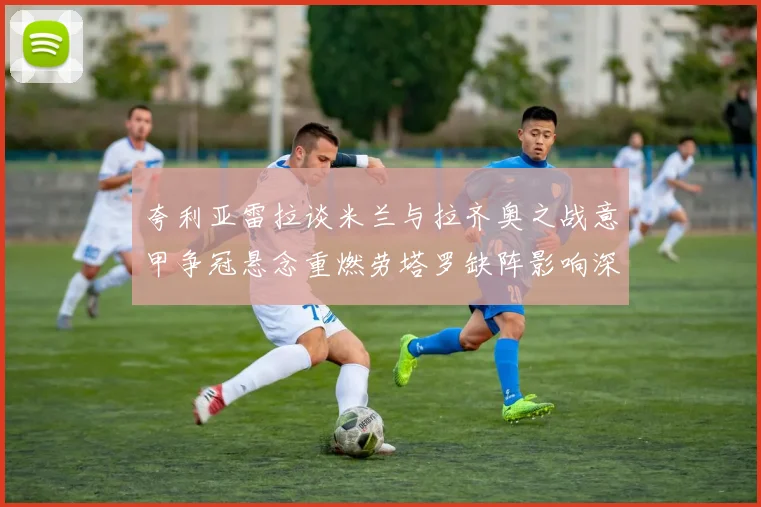 夸利亚雷拉谈米兰与拉齐奥之战意甲争冠悬念重燃劳塔罗缺阵影响深远