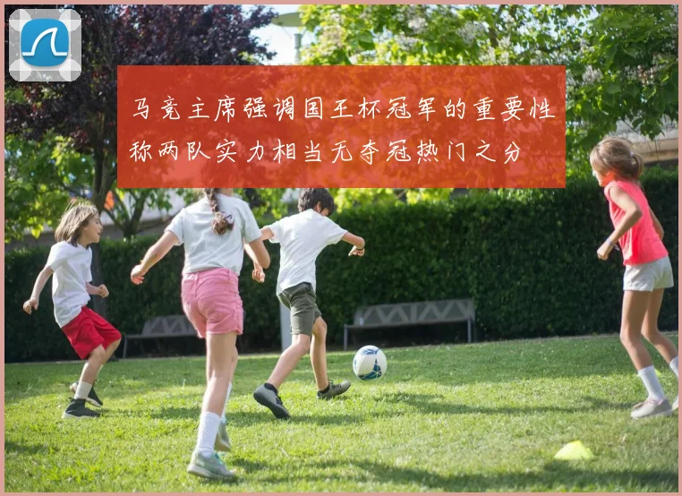 马竞主席强调国王杯冠军的重要性称两队实力相当无夺冠热门之分