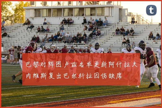 巴黎对阵图卢兹名单更新阿什拉夫内维斯复出巴尔科拉因伤缺席