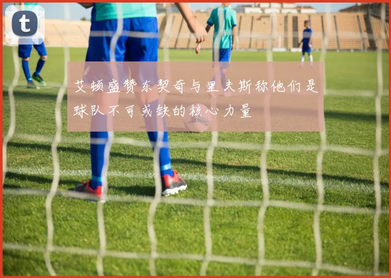 艾顿盛赞东契奇与里夫斯称他们是球队不可或缺的核心力量