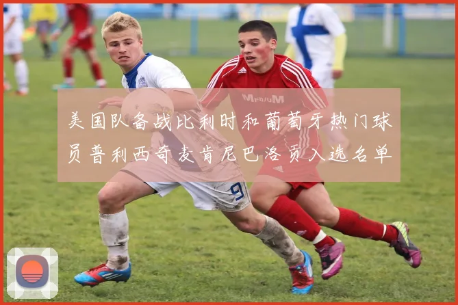 美国队备战比利时和葡萄牙热门球员普利西奇麦肯尼巴洛贡入选名单
