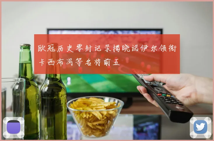 欧冠历史零封记录揭晓诺伊尔领衔卡西布冯等名将前五